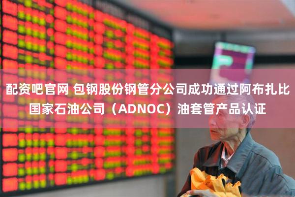 配资吧官网 包钢股份钢管分公司成功通过阿布扎比国家石油公司（ADNOC）油套管产品认证