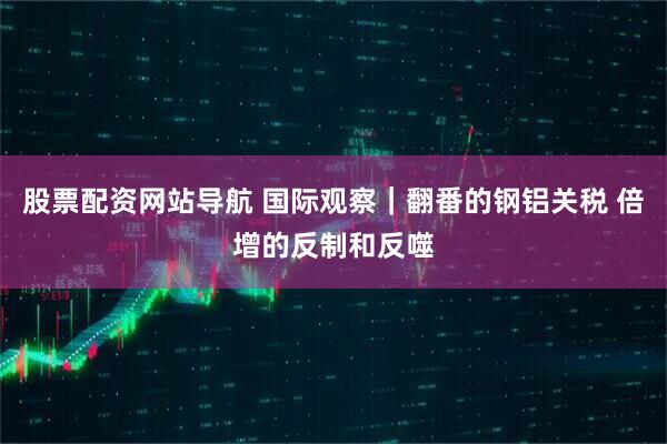 股票配资网站导航 国际观察｜翻番的钢铝关税 倍增的反制和反噬