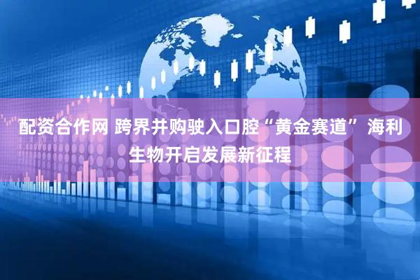 配资合作网 跨界并购驶入口腔“黄金赛道” 海利生物开启发展新征程