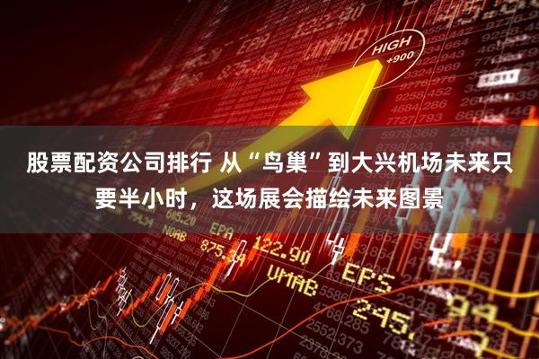 股票配资公司排行 从“鸟巢”到大兴机场未来只要半小时，这场展会描绘未来图景
