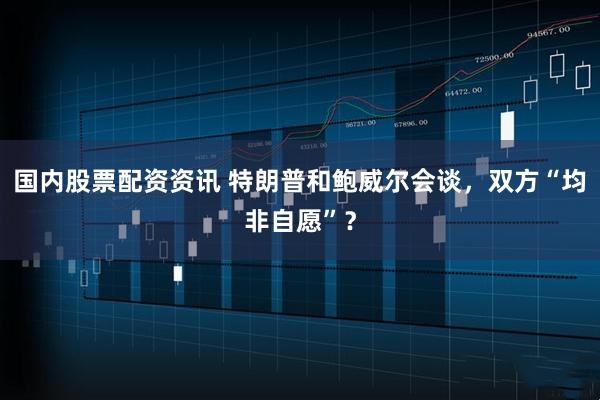国内股票配资资讯 特朗普和鲍威尔会谈，双方“均非自愿”？