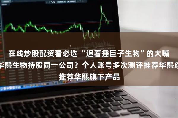 在线炒股配资看必选 “追着捶巨子生物”的大嘴博士与华熙生物持股同一公司？个人账号多次测评推荐华熙旗下产品