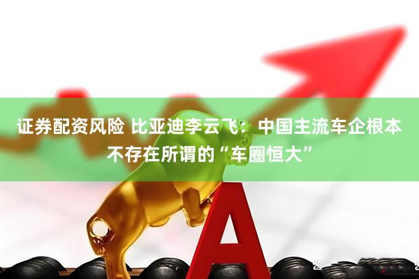证券配资风险 比亚迪李云飞：中国主流车企根本不存在所谓的“车圈恒大”