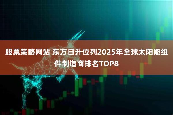 股票策略网站 东方日升位列2025年全球太阳能组件制造商排名TOP8