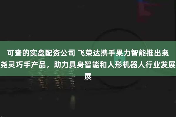 可查的实盘配资公司 飞荣达携手果力智能推出枭尧灵巧手产品，助力具身智能和人形机器人行业发展
