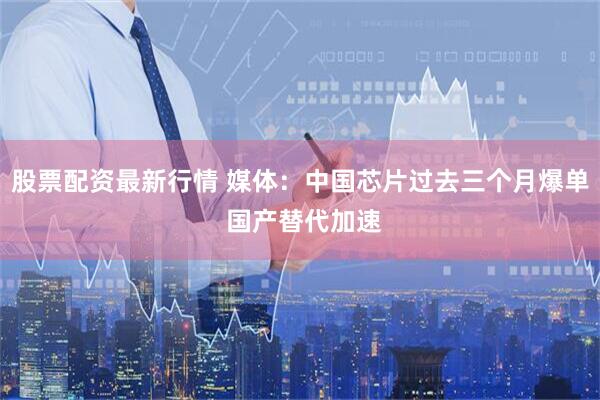 股票配资最新行情 媒体：中国芯片过去三个月爆单 国产替代加速