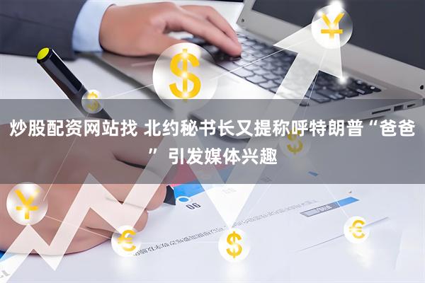 炒股配资网站找 北约秘书长又提称呼特朗普“爸爸” 引发媒体兴趣