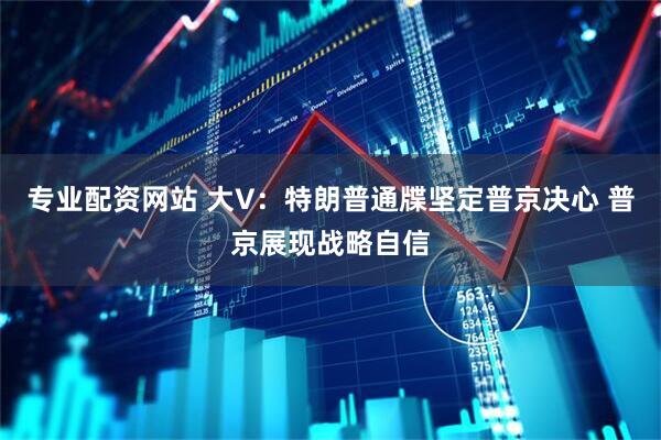 专业配资网站 大V：特朗普通牒坚定普京决心 普京展现战略自信