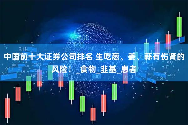 中国前十大证券公司排名 生吃葱、姜、蒜有伤肾的风险！_食物_韭基_患者
