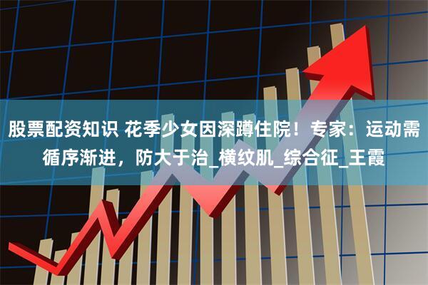 股票配资知识 花季少女因深蹲住院！专家：运动需循序渐进，防大于治_横纹肌_综合征_王霞