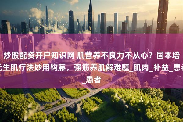 炒股配资开户知识网 肌营养不良力不从心？固本培元生肌疗法妙用钩藤，强筋养肌解难题_肌肉_补益_患者