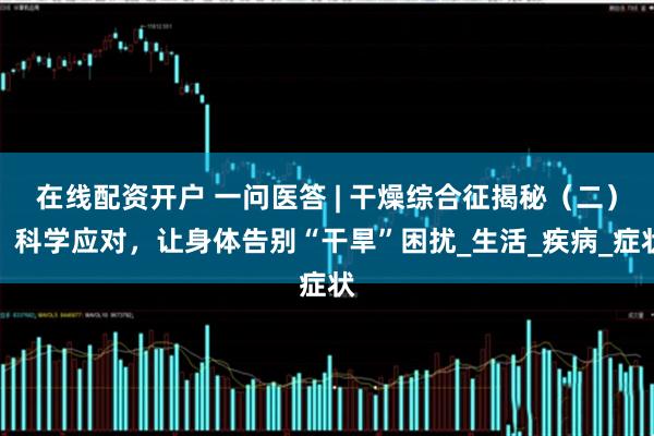 在线配资开户 一问医答 | 干燥综合征揭秘（二）：科学应对，让身体告别“干旱”困扰_生活_疾病_症状