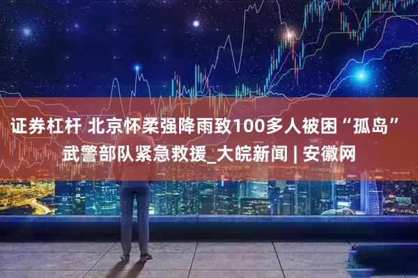 证券杠杆 北京怀柔强降雨致100多人被困“孤岛” 武警部队紧急救援_大皖新闻 | 安徽网