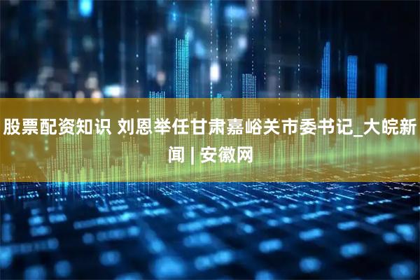 股票配资知识 刘恩举任甘肃嘉峪关市委书记_大皖新闻 | 安徽网